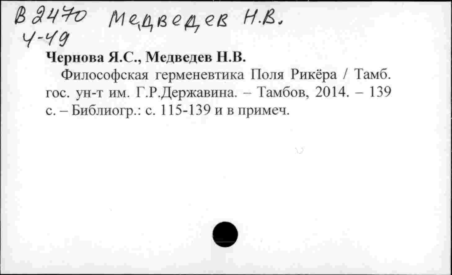 ﻿4-^9
Чернова Я.С., Медведев Н.В.
Философская герменевтика Поля Рикёра / Тамб. гос. ун-т им. Г.Р.Державина. - Тамбов, 2014. - 139 с. - Библиогр.: с. 115-139 и в примеч.